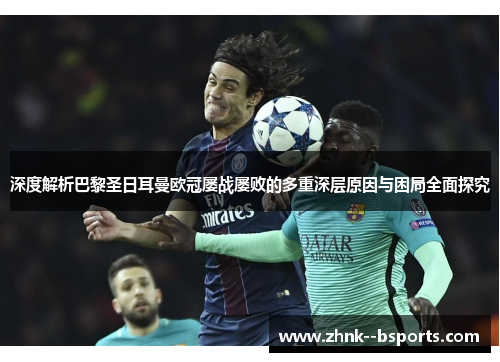 深度解析巴黎圣日耳曼欧冠屡战屡败的多重深层原因与困局全面探究