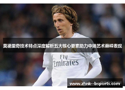 莫德里奇技术特点深度解析五大核心要素助力中场艺术巅峰表现