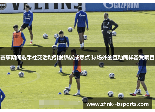 赛事期间选手社交活动引发热议成焦点 球场外的互动同样备受瞩目