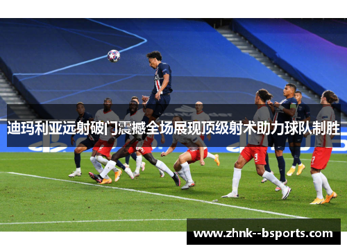 迪玛利亚远射破门震撼全场展现顶级射术助力球队制胜