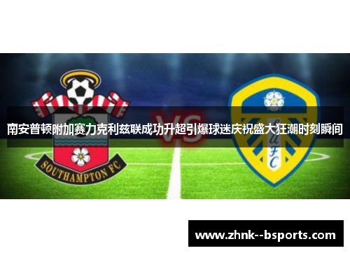 南安普顿附加赛力克利兹联成功升超引爆球迷庆祝盛大狂潮时刻瞬间 南安普顿附加赛力克利兹联成功升超引爆球迷庆祝盛大狂潮时刻瞬间